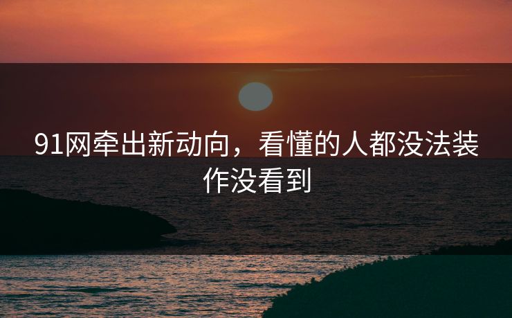 91网牵出新动向，看懂的人都没法装作没看到