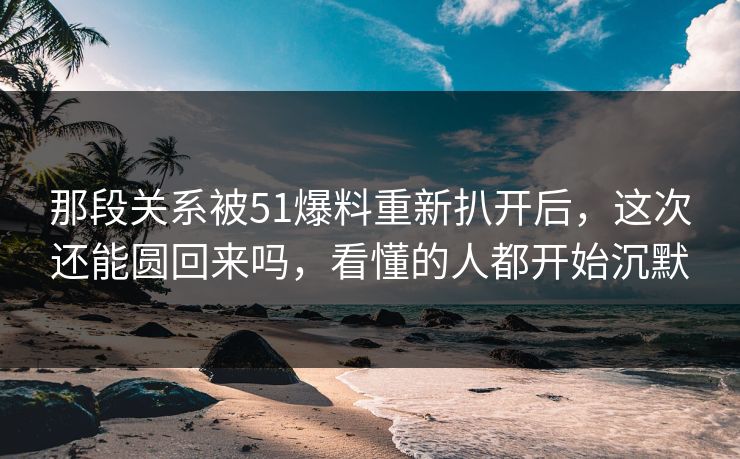 那段关系被51爆料重新扒开后，这次还能圆回来吗，看懂的人都开始沉默